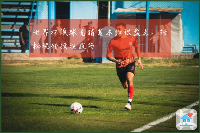 世界杯滚球竞猜基本知识盘点，轻松玩转投注技巧